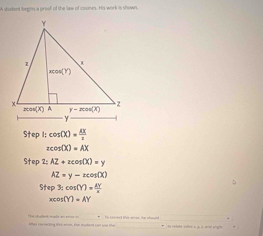 A student begins a proof of the law of cosines. His work is shown.
Step 1: cos (X)= AX/z 
zcos (X)=AX
Step 2: AZ+zcos (X)=y
AZ=y-zcos (X)
Step3:cos (Y)= AY/x 
xcos (Y)=AY
The student made an error in . To correct this error, he should
After correcting this error, the student can use the to relate sides x, y, z, and angie