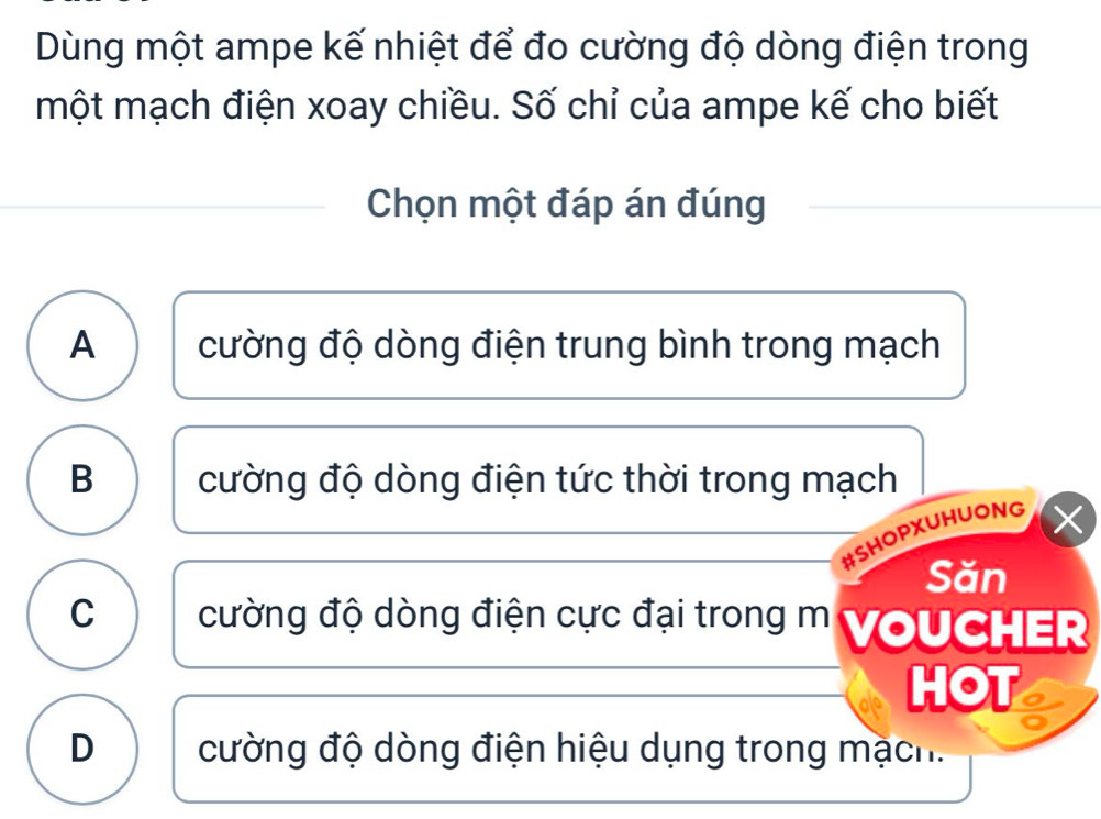 Dùng một ampe kế nhiệt để đo cường độ dòng điện trong
một mạch điện xoay chiều. Số chỉ của ampe kế cho biết
Chọn một đáp án đúng
A cường độ dòng điện trung bình trong mạch
B cường độ dòng điện tức thời trong mạch
#SHOPXUHUONG ×
Săn
C cường độ dòng điện cực đại trong m VoUCHER
HOT
D cường độ dòng điện hiệu dụng trong mạch.