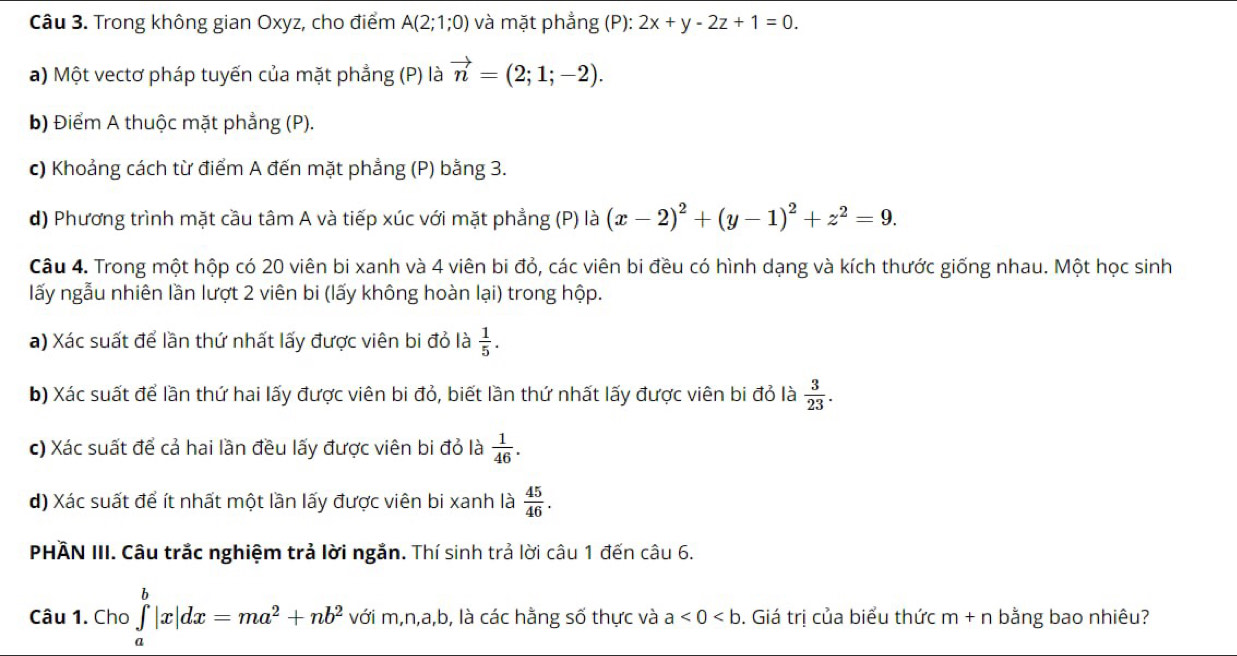 Trong không gian Oxyz, cho điểm A(2;1;0) và mặt phẳng (P): 2x+y-2z+1=0.
a) Một vectơ pháp tuyến của mặt phẳng (P) là vector n=(2;1;-2).
b) Điểm A thuộc mặt phẳng (P).
c) Khoảng cách từ điểm A đến mặt phẳng (P) bằng 3.
d) Phương trình mặt cầu tâm A và tiếp xúc với mặt phẳng (P) là (x-2)^2+(y-1)^2+z^2=9.
Câu 4. Trong một hộp có 20 viên bi xanh và 4 viên bi đỏ, các viên bi đều có hình dạng và kích thước giống nhau. Một học sinh
lấy ngẫu nhiên lần lượt 2 viên bi (lấy không hoàn lại) trong hộp.
a) Xác suất để lần thứ nhất lấy được viên bi đỏ là  1/5 .
b) Xác suất để lần thứ hai lấy được viên bi đỏ, biết lần thứ nhất lấy được viên bi đỏ là  3/23 .
c) Xác suất để cả hai lần đều lấy được viên bi đỏ là  1/46 .
d) Xác suất để ít nhất một lần lấy được viên bi xanh là  45/46 .
PHÂN III. Câu trắc nghiệm trả lời ngắn. Thí sinh trả lời câu 1 đến câu 6.
Câu 1. Cho ∈tlimits _a^(b|x|dx=ma^2)+nb^2 vhat o i m,n, ir ab b, là các hằng số thực và a<0<b. Giá trị của biểu thức m+n bằng bao nhiêu?