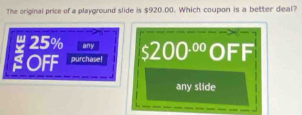 The original price of a playground slide is $920.00. Which coupon is a better deal?
25% any
OFF purchase! 200^(.00) OFF
any slide