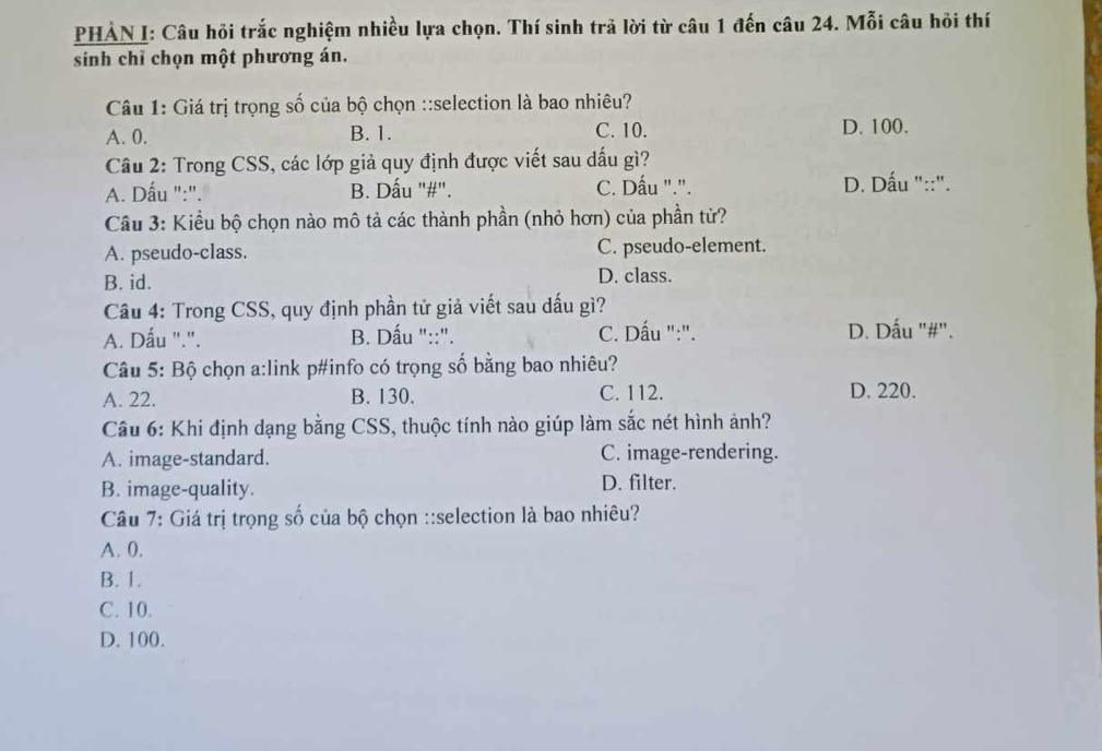 PHẢN I: Câu hỏi trắc nghiệm nhiều lựa chọn. Thí sinh trả lời từ câu 1 đến câu 24. Mỗi câu hỏi thí
sinh chỉ chọn một phương án.
Câu 1: Giá trị trọng số của bộ chọn ::selection là bao nhiêu?
A. 0. B. 1. C. 10. D. 100.
Câu 2: Trong CSS, các lớp giả quy định được viết sau dấu gì?
A. Dấu ":". B. Dấu "#". C. Dấu ".". D. Dấu "::".
Câu 3: Kiểu bộ chọn nào mô tả các thành phần (nhỏ hơn) của phần tử?
A. pseudo-class. C. pseudo-element.
B. id. D. class.
Câu 4: Trong CSS, quy định phần tử giả viết sau dấu gì?
A. Dấu ".". B. Dấu "::". C. Dấu ":". D. Dấu "#".
Câu 5: Bộ chọn a:link p#info có trọng số bằng bao nhiêu?
A. 22. B. 130. C. 112. D. 220.
Câu 6: Khi định dạng bằng CSS, thuộc tính nào giúp làm sắc nét hình ảnh?
A. image-standard. C. image-rendering.
B. image-quality. D. filter.
Câu 7: Giá trị trọng số của bộ chọn ::selection là bao nhiêu?
A. 0.
B. 1.
C. 10.
D. 100.