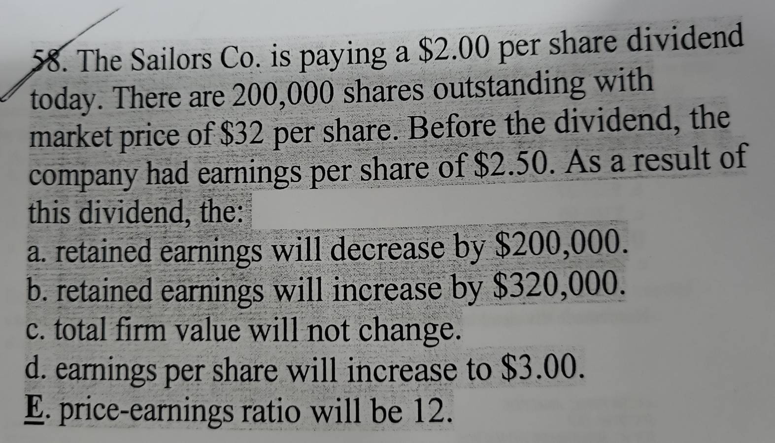 The Sailors Co. is paying a $2.00 per share dividend
today. There are 200,000 shares outstanding with
market price of $32 per share. Before the dividend, the
company had earnings per share of $2.50. As a result of
this dividend, the:
a. retained earnings will decrease by $200,000.
b. retained earnings will increase by $320,000.
c. total firm value will not change.
d. earnings per share will increase to $3.00.
E. price-earnings ratio will be 12.