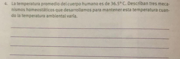 La temperatura promedio del cuerpo humano es de 36.5°C. Describan tres meca- 
nismos homeostáticos que desarrollamos para mantener esta temperatura cuan- 
do la temperatura ambiental varía. 
_ 
_ 
_ 
_