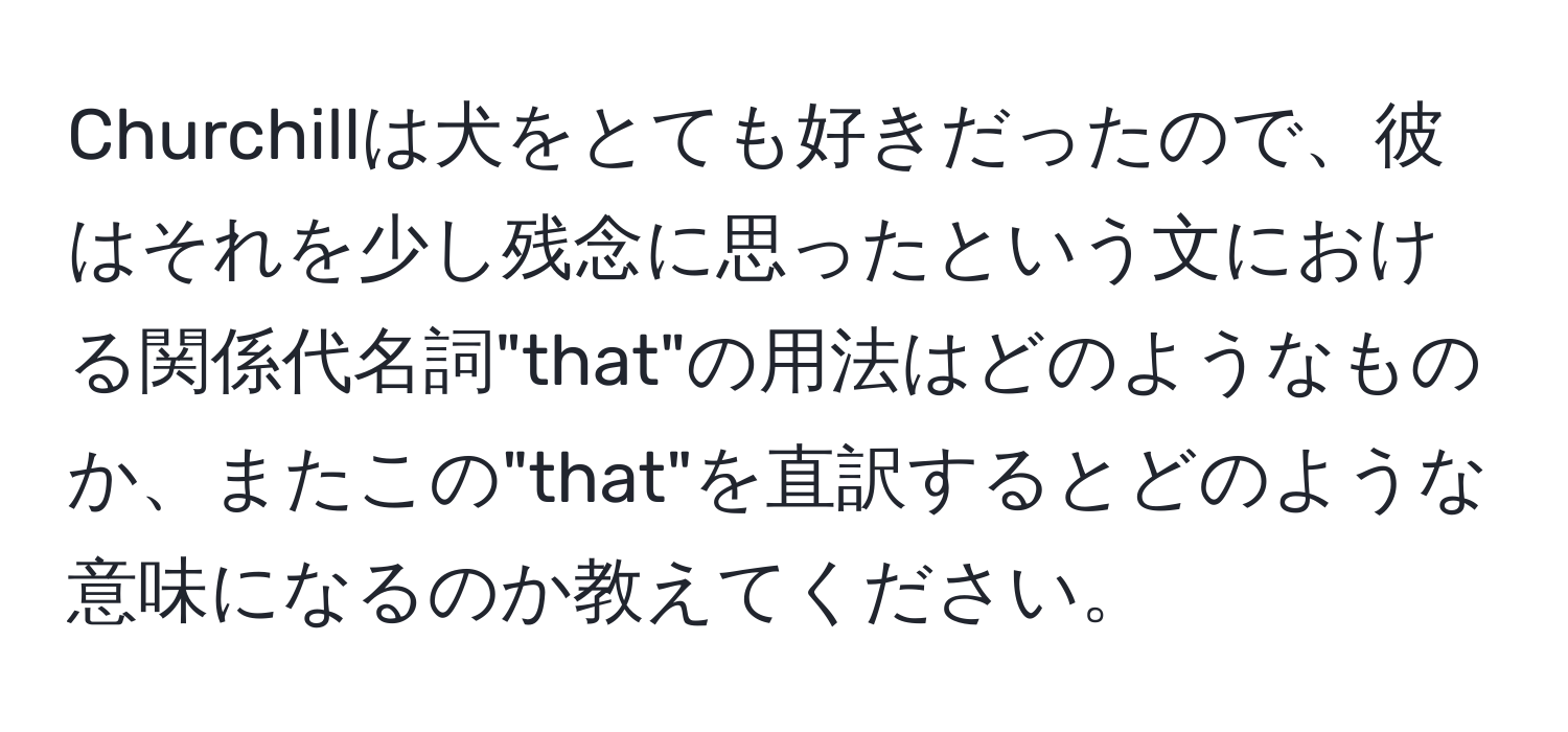 Churchillは犬をとても好きだったので、彼はそれを少し残念に思ったという文における関係代名詞"that"の用法はどのようなものか、またこの"that"を直訳するとどのような意味になるのか教えてください。