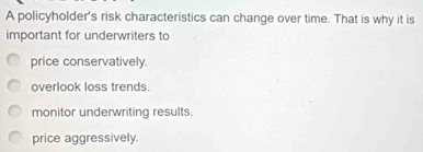 A policyholder's risk characteristics can change over time. That is why it is
important for underwriters to
price conservatively.
overlook loss trends.
monitor underwriting results.
price aggressively.