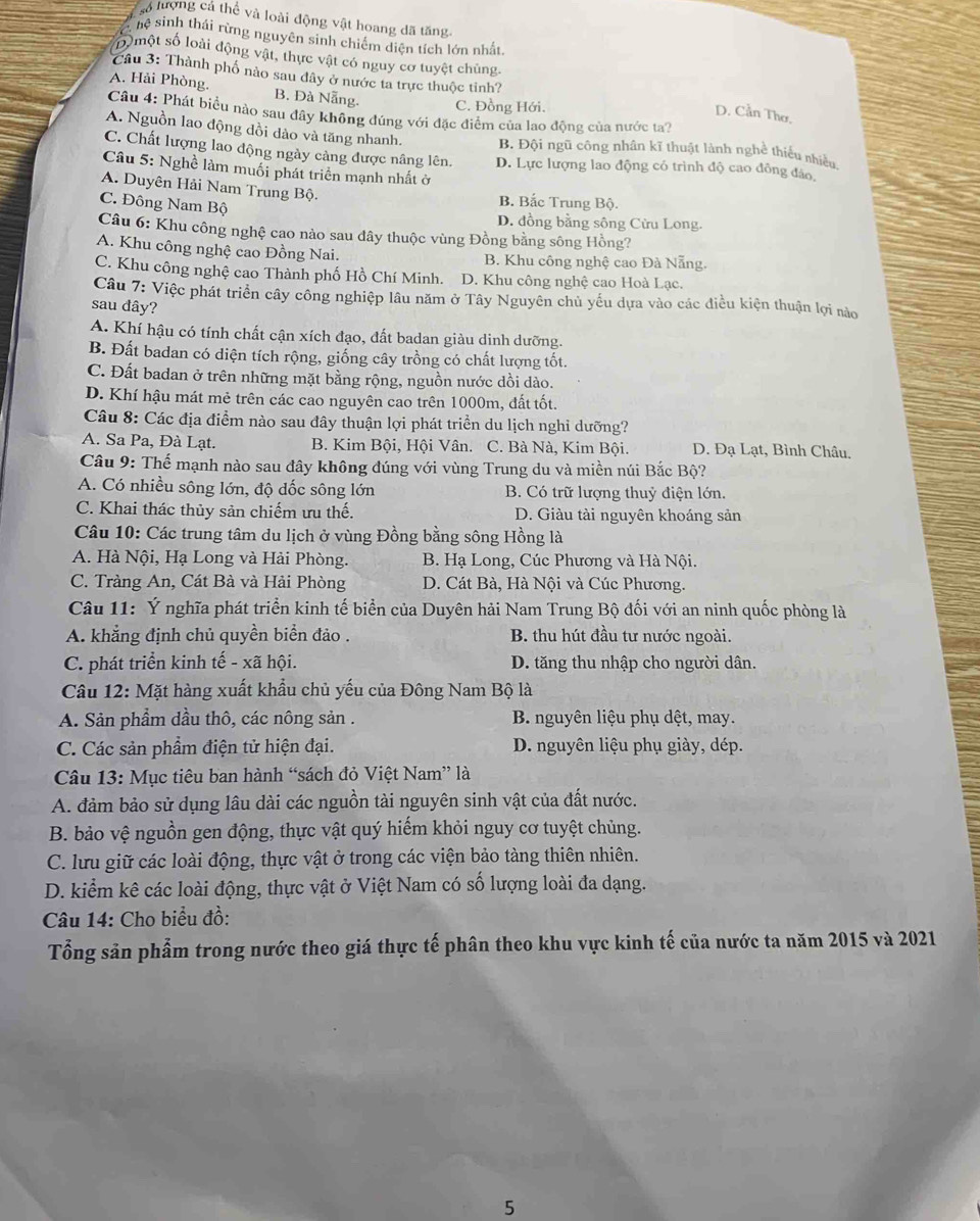 Lộ lượng cá thể và loài động vật hoang dã tăng.
hệ sinh thái rừng nguyên sinh chiếm diện tích lớn nhất.
số  một số loài động vật, thực vật có nguy cơ tuyệt chủng
Câu 3: Thành phố nào sau dây ở nước ta trực thuộc tinh?
A. Hải Phòng. B. Đà Nẵng. C. Đồng Hới.
Câu 4: Phát biều nào sau đây không đúng với đặc điểm của lao động của nước ta?
D. Cần Thơ,
A. Nguồn lao động đồi dào và tăng nhanh. B. Đội ngũ công nhân kĩ thuật lành nghề thiếu nhiều
C. Chất lượng lao động ngày càng được nâng lên. D. Lực lượng lao động có trình độ cao đồng đảo
Câu 5: Nghề làm muối phát triển mạnh nhất ở
A. Duyên Hải Nam Trung Bộ. B. Bắc Trung Bộ.
C. Đông Nam Bộ
D. đồng bằng sông Cừu Long.
Câu 6: Khu công nghệ cao nào sau đây thuộc vùng Đồng bằng sông Hồng?
A. Khu công nghệ cao Đồng Nai. B. Khu công nghệ cao Đà Nẵng.
C. Khu công nghệ cao Thành phố Hồ Chí Minh. D. Khu công nghệ cao Hoà Lạc.
Câu 7: Việc phát triển cây công nghiệp lâu năm ở Tây Nguyên chủ yếu dựa vào các điều kiện thuận lợi nào
sau dây?
A. Khí hậu có tính chất cận xích đạo, đất badan giàu dinh dưỡng.
B. Đất badan có diện tích rộng, giống cây trồng có chất lượng tốt.
C. Đất badan ở trên những mặt bằng rộng, nguồn nước dồi dào.
D. Khí hậu mát mẻ trên các cao nguyên cao trên 1000m, đất tốt.
Câu 8: Các địa điểm nào sau đây thuận lợi phát triển du lịch nghỉ dưỡng?
A. Sa Pa, Đà Lạt. B. Kim Bội, Hội Vân. C. Bà Nà, Kim Bội. D. Đạ Lạt, Bình Châu.
Câu 9: Thế mạnh nào sau đây không đúng với vùng Trung du và miền núi Bắc Bộ?
A. Có nhiều sông lớn, độ dốc sông lớn B. Có trữ lượng thuỷ điện lớn.
C. Khai thác thủy sản chiếm ưu thế. D. Giàu tài nguyên khoáng sản
Câu 10: Các trung tâm du lịch ở vùng Đồng bằng sông Hồng là
A. Hà Nội, Hạ Long và Hải Phòng. B. Hạ Long, Cúc Phương và Hà Nội.
C. Tràng An, Cát Bà và Hải Phòng D. Cát Bà, Hà Nội và Cúc Phương.
Câu 11: Ý nghĩa phát triển kinh tế biển của Duyên hải Nam Trung Bộ đối với an ninh quốc phòng là
A. khẳng định chủ quyền biển đảo . B. thu hút đầu tư nước ngoài.
C. phát triển kinh tế - xã hội. D. tăng thu nhập cho người dân.
Câu 12: Mặt hàng xuất khẩu chủ yếu của Đông Nam Bộ là
A. Sản phẩm dầu thô, các nông sản . B. nguyên liệu phụ dệt, may.
C. Các sản phẩm điện tử hiện đại. D. nguyên liệu phụ giày, dép.
Câu 13: Mục tiêu ban hành “sách đỏ Việt Nam” là
A. đảm bảo sử dụng lâu dài các nguồn tài nguyên sinh vật của đất nước.
B. bảo vệ nguồn gen động, thực vật quý hiếm khỏi nguy cơ tuyệt chủng.
C. lưu giữ các loài động, thực vật ở trong các viện bảo tàng thiên nhiên.
D. kiểm kê các loài động, thực vật ở Việt Nam có số lượng loài đa dạng.
Câu 14: Cho biểu đồ:
Tổng sản phẩm trong nước theo giá thực tế phân theo khu vực kinh tế của nước ta năm 2015 và 2021
5