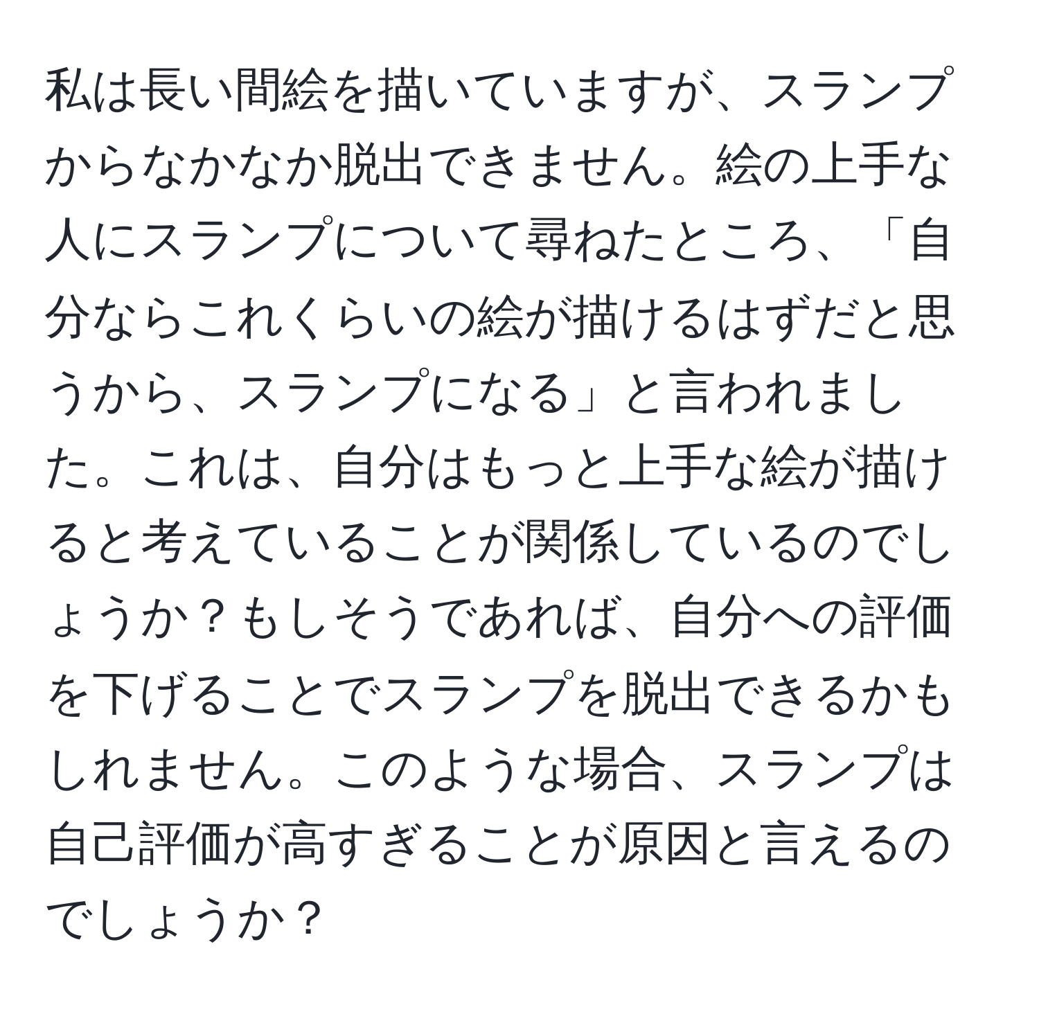 私は長い間絵を描いていますが、スランプからなかなか脱出できません。絵の上手な人にスランプについて尋ねたところ、「自分ならこれくらいの絵が描けるはずだと思うから、スランプになる」と言われました。これは、自分はもっと上手な絵が描けると考えていることが関係しているのでしょうか？もしそうであれば、自分への評価を下げることでスランプを脱出できるかもしれません。このような場合、スランプは自己評価が高すぎることが原因と言えるのでしょうか？