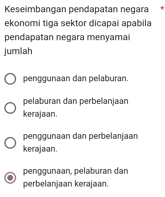 Keseimbangan pendapatan negara *
ekonomi tiga sektor dicapai apabila
pendapatan negara menyamai
jumlah
penggunaan dan pelaburan.
pelaburan dan perbelanjaan
kerajaan.
penggunaan dan perbelanjaan
kerajaan.
penggunaan, pelaburan dan
perbelanjaan kerajaan.