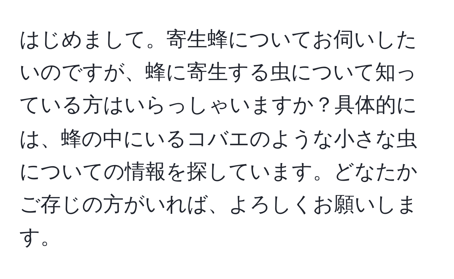 はじめまして。寄生蜂についてお伺いしたいのですが、蜂に寄生する虫について知っている方はいらっしゃいますか？具体的には、蜂の中にいるコバエのような小さな虫についての情報を探しています。どなたかご存じの方がいれば、よろしくお願いします。