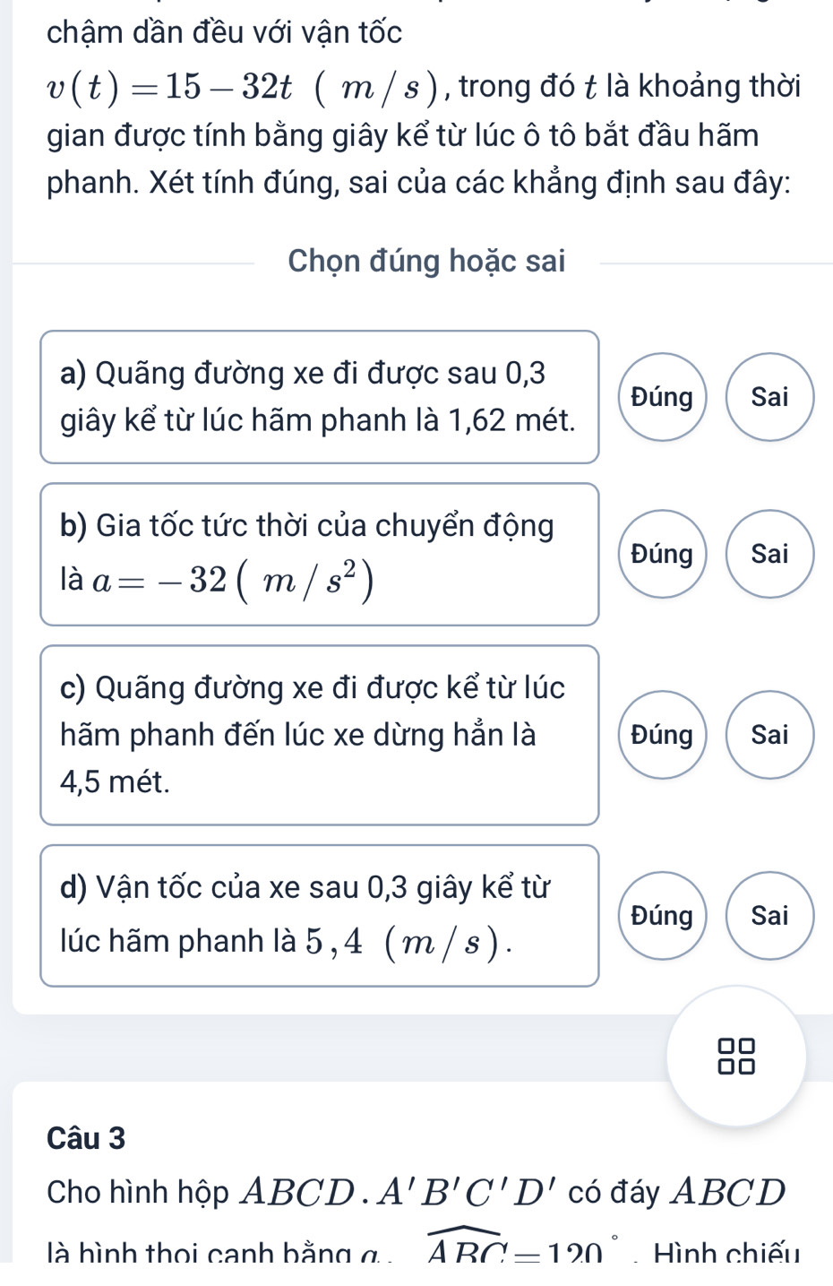 chậm dần đều với vận tốc
v(t)=15-32t(m/s) 1 , trong đó t là khoảng thời
gian được tính bằng giây kể từ lúc ô tô bắt đầu hãm
phanh. Xét tính đúng, sai của các khẳng định sau đây:
Chọn đúng hoặc sai
a) Quãng đường xe đi được sau 0, 3
Đúng Sai
giây kể từ lúc hãm phanh là 1,62 mét.
b) Gia tốc tức thời của chuyển động
là a=-32(m/s^2)
Đúng Sai
c) Quãng đường xe đi được kể từ lúc
hãm phanh đến lúc xe dừng hẳn là Đúng Sai
4,5 mét.
d) Vận tốc của xe sau 0, 3 giây kể từ
Đúng Sai
lúc hãm phanh là 5 , 4 ( m / s ) .
Câu 3
Cho hình hộp ABCD. A'B'C'D' có đáy ABCD
là hình thọi canh bằng g widehat ABC=120° Hình chiếu