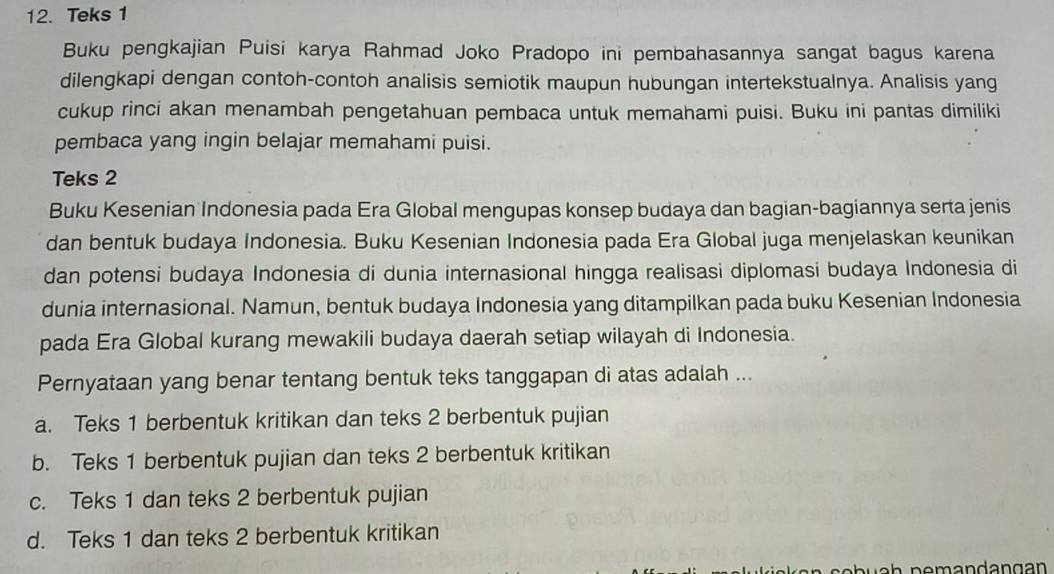 Teks 1
Buku pengkajian Puisi karya Rahmad Joko Pradopo ini pembahasannya sangat bagus karena
dilengkapi dengan contoh-contoh analisis semiotik maupun hubungan intertekstualnya. Analisis yang
cukup rinci akan menambah pengetahuan pembaca untuk memahami puisi. Buku ini pantas dimiliki
pembaca yang ingin belajar memahami puisi.
Teks 2
Buku Kesenian Indonesia pada Era Global mengupas konsep budaya dan bagian-bagiannya serta jenis
dan bentuk budaya Indonesia. Buku Kesenian Indonesia pada Era Global juga menjelaskan keunikan
dan potensi budaya Indonesia di dunia internasional hingga realisasi diplomasi budaya Indonesia di
dunia internasional. Namun, bentuk budaya Indonesia yang ditampilkan pada buku Kesenian Indonesia
pada Era Global kurang mewakili budaya daerah setiap wilayah di Indonesia.
Pernyataan yang benar tentang bentuk teks tanggapan di atas adalah ...
a. Teks 1 berbentuk kritikan dan teks 2 berbentuk pujian
b. Teks 1 berbentuk pujian dan teks 2 berbentuk kritikan
c. Teks 1 dan teks 2 berbentuk pujian
d. Teks 1 dan teks 2 berbentuk kritikan