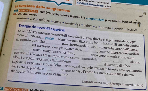 iappe ed esercizi inclusivi 
RIPASSIAMO insieme, p. 508
La funzione delle congiunzioni 
∞ del discorso. 
COMPESTARE Nel brano seguente inserisci le congiunzioni proposte in base al sens 
invece é che · mentre é come é percio » se • quindi é e · quando · poiché » tuttavia 
Energie rinnovabili esauribili 
Le cosiddette energie rinnovabili sono fonti di energia che si rigenerano dopo ogni 
ciclo di utilizzo, . sono inesauribili. Alcune fonti rinnovabili sono disponibili 
_in grande quantità __non risentono dello sfruttamento da parte dell’uomo, 
ad esempio l'energia solare; altre, , possono diventare esauribili 
l'uomo esagera con l’utilizzo, _sono dette energie rinnovabili 
esauribili. Il legno ad esempio è una risorsa rinnovabile alcuni 
alberi vengono tagliati, altri nascono; il numero di alberi 
tagliati è superiore a quelli che nascono, nel corso del tempo le foreste scompariranno 
del tutto. Si può dire 
rinnovabile in una risorsa esauribile. in questo caso l’uomo ha trasformato una risorsa 
(tratto da www.ecoage.it/energie-rinnovabili.htm) 
ZRICONOSCERE N