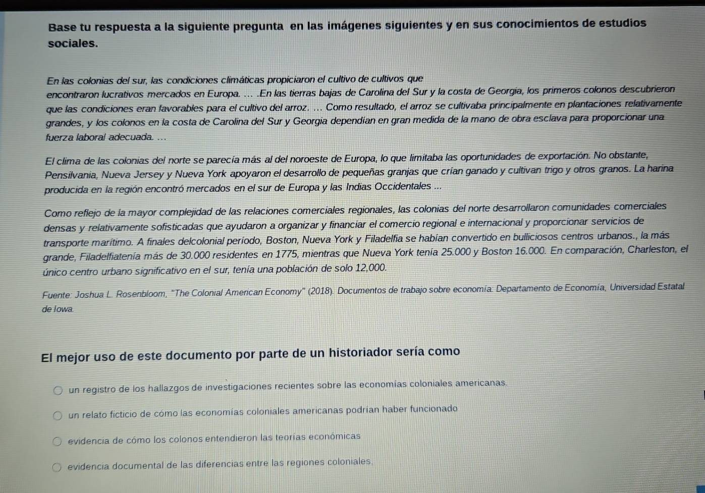 Base tu respuesta a la siguiente pregunta en las imágenes siguientes y en sus conocimientos de estudios
sociales.
En las colonias del sur, las condiciones climáticas propiciaron el cultivo de cultivos que
encontraron lucrativos mercados en Europa. ... .En las tierras bajas de Carolina del Sur y la costa de Georgía, los primeros colonos descubrieron
que las condiciones eran favorables para el cultivo del arroz. ... Como resultado, el arroz se cultivaba principalmente en plantaciones relativamente
grandes, y los colonos en la costa de Carolina del Sur y Georgía dependían en gran medida de la mano de obra esclava para proporcionar una
fuerza laboral adecuada. ...
El clima de las colonias del norte se parecía más al del noroeste de Europa, lo que limitaba las oportunidades de exportación. No obstante,
Pensilvania, Nueva Jersey y Nueva York apoyaron el desarrollo de pequeñas granjas que crían ganado y cultivan trigo y otros granos. La harina
producida en la región encontró mercados en el sur de Europa y las Indias Occidentales ...
Como reflejo de la mayor complejidad de las relaciones comerciales regionales, las colonias del norte desarrollaron comunidades comerciales
densas y relativamente sofisticadas que ayudaron a organizar y financiar el comercio regional e internacional y proporcionar servicios de
transporte marítimo. A finales delcolonial período, Boston, Nueva York y Filadelfia se habían convertido en bulliciosos centros urbanos., la más
grande, Filadelfiatenía más de 30.000 residentes en 1775, mientras que Nueva York tenía 25.000 y Boston 16.000. En comparación, Charleston, el
único centro urbano significativo en el sur, tenía una población de solo 12,000.
Fuente: Joshua L. Rosenbloom, 'The Colonial American Economy' (2018). Documentos de trabajo sobre economía: Departamento de Economía, Universidad Estatal
de Iowa
El mejor uso de este documento por parte de un historiador sería como
un registro de los hallazgos de investigaciones recientes sobre las economías coloniales americanas.
un relato ficticio de cómo las economías coloniales americanas podrían haber funcionado
evidencia de cómo los colonos entendieron las teorías económicas
evidencia documental de las diferencias entre las regiones coloniales.