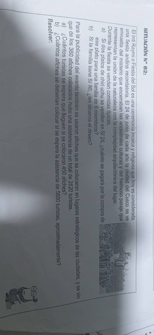 situación N° 02: 
El Inti Raymi o Fiesta del Sol es una ceremonia incaica y religiosa que hoy es considerad 
una fiesta andina recordatoria. El 24 de junio de cada año la ciudad del Cusco se v 
envuelta del misterio que encerraban las ancestrales culturas y del hermoso paraje qu 
representan la unión de la naturaleza con la complejidad arquitectónica del lugar. 
Durante la fiesta se venden comidas típicas. 
a) Si dos platos de chiri uchu se venden en S/ 24, ¿cuánto se pagará por la compra 
ese plato para una familia de 6 miembros? 
b) Si la familia tiene S/ 80, ¿les alcanza el dinero? 
Para la publicidad del evento también se usaron afiches que se colocaron en lugares estratégicos de las ciudades, y se vio 
que de los 360 afiches colocados hubo una asistencia de un total de 2520 turistas. 
a) ¿Cuántos turistas se espera que lleguen si se colocaron 450 afiches? 
b) ¿Cuántos afiches se deberían colocar si se espera la asistencia de 5600 turistas, aproximadamente? 
Resolver: