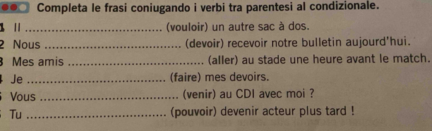 Completa le frasi coniugando i verbi tra parentesi al condizionale. 
1 _(vouloir) un autre sac à dos. 
2 Nous _(devoir) recevoir notre bulletin aujourd'hui. 
Mes amis _(aller) au stade une heure avant le match. 
Je _(faire) mes devoirs. 
≌Vous _(venir) au CDI avec moi ? 
Tu _(pouvoir) devenir acteur plus tard !