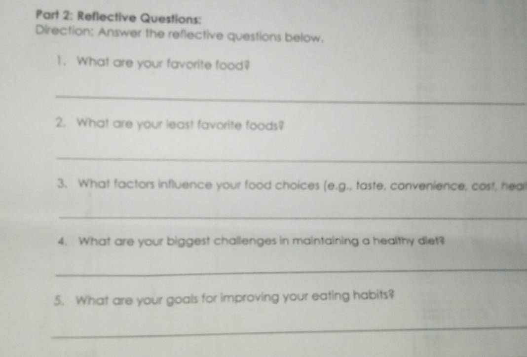 Reflective Questions: 
Direction: Answer the reflective questions below. 
1. What are your favorite food? 
_ 
2. What are your least favorite foods? 
_ 
3. What factors influence your food choices (e.g., taste, convenience, cost, heal 
_ 
4. What are your biggest challenges in maintaining a healthy diet? 
_ 
5. What are your goals for improving your eating habits? 
_