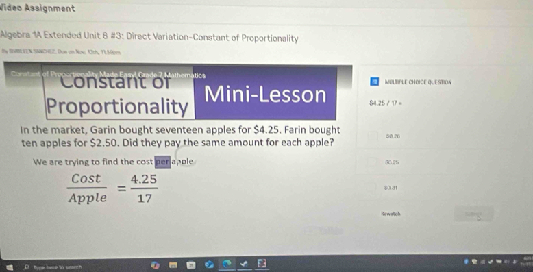 Video Assignment
Algebra 1A Extended Unit 8 #3: Direct Variation-Constant of Proportionality
by SNRBLEEX SANCHEZ. Due an Now Oth, 11.58pm
d a e 7 M ath em tics
Conate Constant of
MULTIPLE CHOICE QUESTION
Mini-Lesson S4.25/17=
Proportionality
In the market, Garin bought seventeen apples for $4.25. Farin bought $0.26
ten apples for $2.50. Did they pay the same amount for each apple?
We are trying to find the cost per apple $0.25
 Cost/Apple = (4.25)/17 
S0.31
Rewaltch