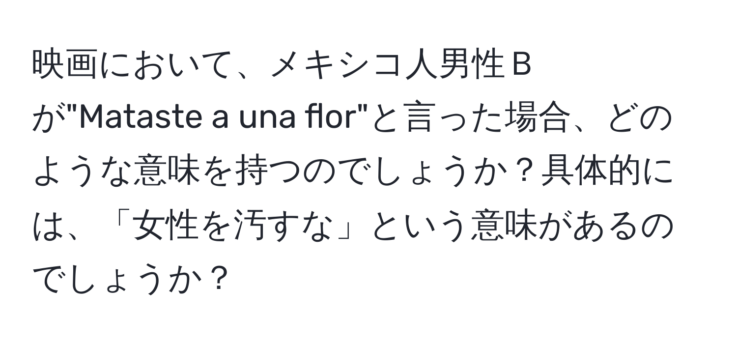 映画において、メキシコ人男性Ｂが"Mataste a una flor"と言った場合、どのような意味を持つのでしょうか？具体的には、「女性を汚すな」という意味があるのでしょうか？