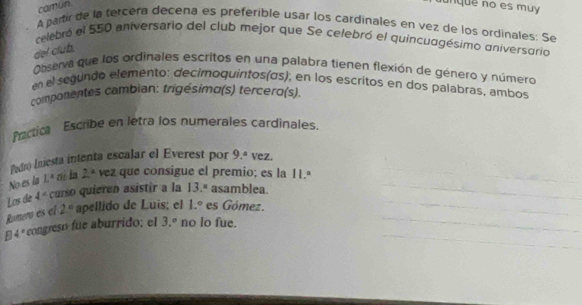 camun. 
nquê no es muy 
A partir de la tercéra decena es preferible usar los cardinales en vez de los ordinales: Se 
celebró el 550 aniversario del club mejor que Se celebró el quincuagésimo aniversario 
del club. 
Observa que los ordinales escritos en una palabra tienen flexión de género y número 
en el segundo elemento: decimoquintos(ás); en los escritos en dos palabras, ambos 
componentes cambian: trigésimo(s) tercero(s). 
Pactica Escribe en letra los numerales cardinales. 
Pedro Iniesta intenta escalar el Everest por 9.^a vez. 
No es la L° nì la 2° vez que consigue el premio; es la 11.ª 
Los de 4° curso quieren asistir a la 13.^a asamblea. 
Romero es el 2^(10) apellido de Luis; el 1.^circ  es Gómez.
4° congreso fue aburrido; el 3.^circ  no lo fue.