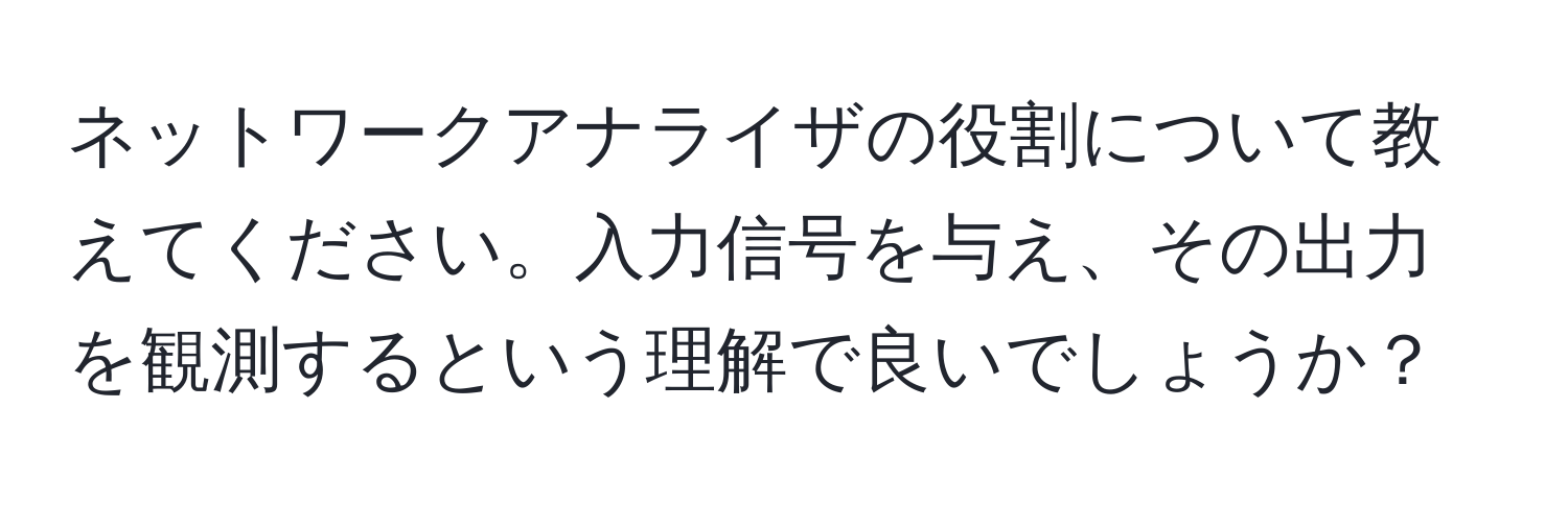 ネットワークアナライザの役割について教えてください。入力信号を与え、その出力を観測するという理解で良いでしょうか？