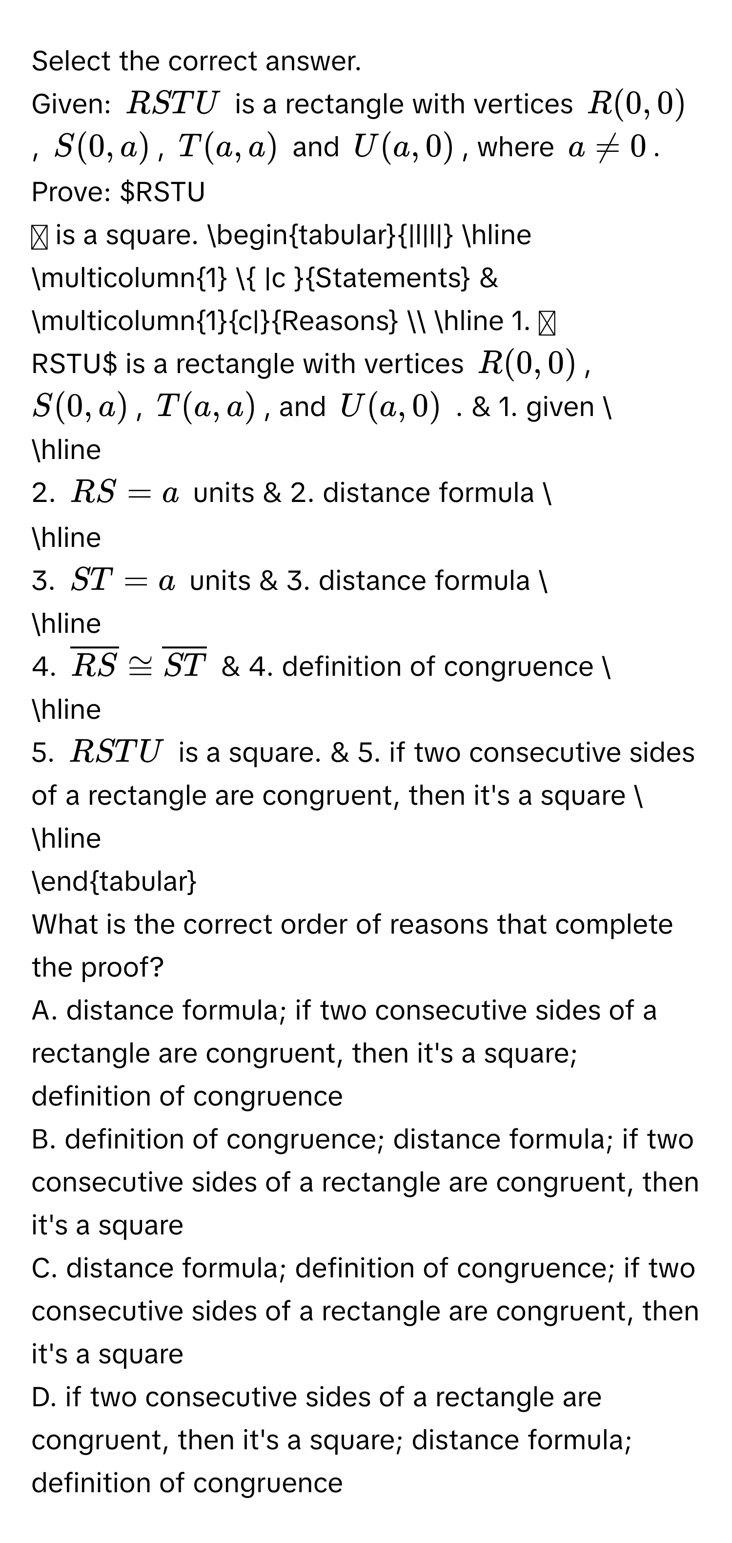 Select the correct answer. 
Given: RSTU is a rectangle with vertices R(0,0), S(0,a), T(a,a) and U(a,0), where $a != 0$. 
Prove: RSTU is a square. 
begintabular|l|l| 
hline 
multicolumn1  |c Statements & multicolumn1c|Reasons  
hline 
1. RSTU is a rectangle with vertices R(0,0), S(0,a), T(a,a), and U(a,0). & 1. given  
hline 
2. RS=a units & 2. distance formula  
hline 
3. ST=a units & 3. distance formula  
hline 
4. $overline RS≌ overline ST$ & 4. definition of congruence  
hline 
5. RSTU is a square. & 5. if two consecutive sides of a rectangle are congruent, then it's a square  
hline 
endtabular 
What is the correct order of reasons that complete the proof? 
A. distance formula; if two consecutive sides of a rectangle are congruent, then it's a square; definition of congruence 
B. definition of congruence; distance formula; if two consecutive sides of a rectangle are congruent, then it's a square 
C. distance formula; definition of congruence; if two consecutive sides of a rectangle are congruent, then it's a square 
D. if two consecutive sides of a rectangle are congruent, then it's a square; distance formula; definition of congruence