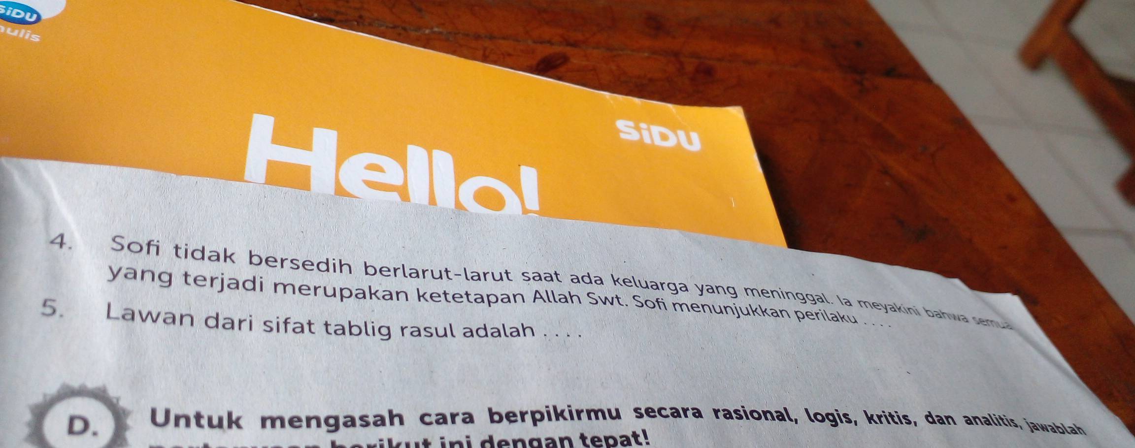 iDU 
SiDU 
Hella! 
4. Sofi tidak bersedih berlarut-larut saat ada keluarga yang meninggal. Ia meyakini bahwa semu 
yang terjadi merupakan ketetapan Allah Swt. Sofi menunjukkan perilaku . .. 
5. Lawan dari sifat tablig rasul adalah . . . . 
D. X Untuk mengasah cara berpikirmu secara rasional, logis, kritis, dan analitis, jawablah 
ini dengan tepat!