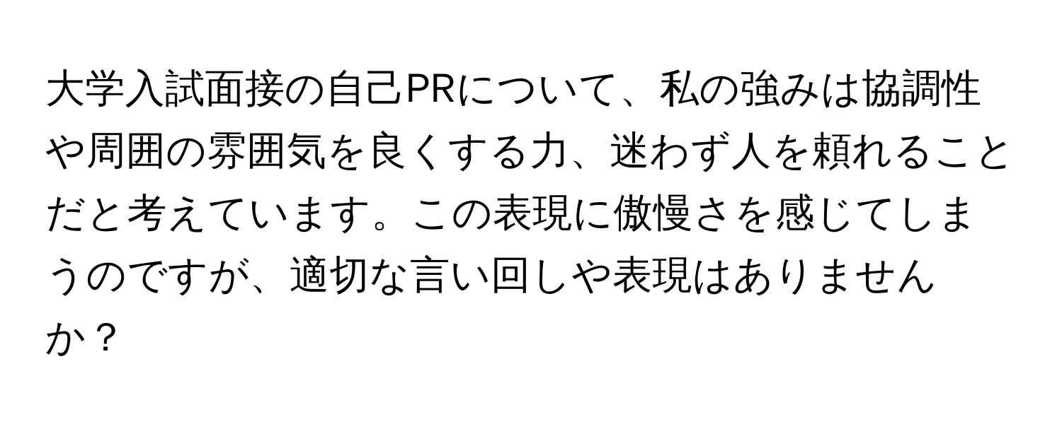 大学入試面接の自己PRについて、私の強みは協調性や周囲の雰囲気を良くする力、迷わず人を頼れることだと考えています。この表現に傲慢さを感じてしまうのですが、適切な言い回しや表現はありませんか？