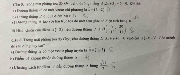 Trong mặt phẳng tọa độ Oxy , cho đường thẳng d:2x+3y-6=0. Khi đó: 
a) Đường thẳng đ có một vectơ chỉ phương là vector u=(3;-2). 
b) Đường thắng đ đi qua điểm M(1;2). 
c) Đường thắng đ tạo với hai trục tọa độ một tam giác có diện tích bằng 6. 
d) Hinh chiếu của điểm A(1;2) trên đường thắng đ là H(- 9/13 ;- 20/13 ). 
Câu 6. Trong mặt phẳng tọa độ Oxy , cho đường thẳng △ :3x+y+1=0 và điểm A(-1;-3) Các mệnh 
đề sau đúng hay sai? 
a) Đường thẳng A có một vectơ pháp tuyến là overline n=(1;-3)
b) Điểm 4 không thuộc đường thẳng Δ. 
c) Khoảng cách từ điểm 4 đến đường thẳng Δ bằng  sqrt(11)/2 