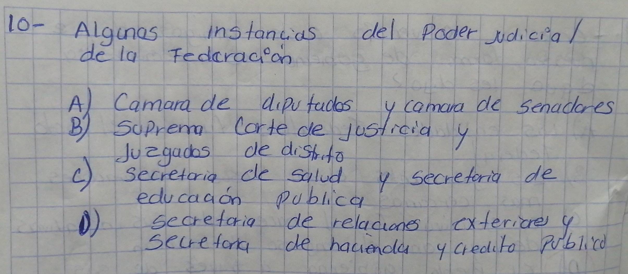 10- Algunes instancias del Poder jdicial
de la Fedrad on
A) Camara de dipvfaces y camara de senadores
B) Suprem corte de jusficia y
Juegados de dishfo
() secretoria de salad y secreforia de
educaaon publica
) secreforia de relaciones exteriore y
secrefora de hacienda y credito Publicd