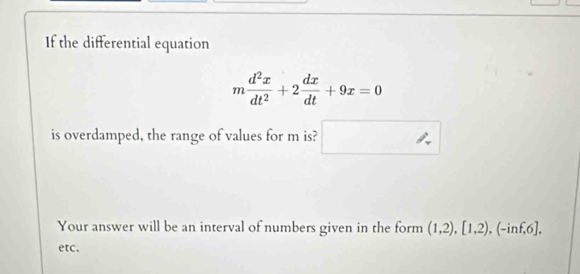 If the differential equation
m d^2x/dt^2 +2 dx/dt +9x=0
is overdamped, the range of values for m is? □  ∴ 
Your answer will be an interval of numbers given in the form (1,2), [1,2), (-inf,6], 
etc.