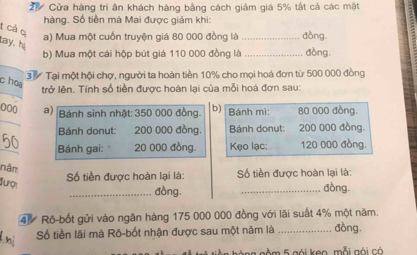 Cửa hàng tri ân khách hàng bằng cách giảm giá 5% tất cả các mặt 
- 
hàng. Số tiền mà Mai được giảm khi: 
t cả c 
a) Mua một cuốn truyện giá 80 000 đồng là _đồng. 
tay, hà 
b) Mua một cái hộp bút giá 110 000 đồng là _đồng. 
3ừ Tại một hội chợ, người ta hoàn tiền 10% cho mọi hoá đơn từ 500 000 đồng 
choa 
trở lên. Tính số tiền được hoàn lại của mỗi hoá đơn sau: 
000 a) Bánh sinh nhật: 350 000 đồng. b) Bánh mì: 80 000 đồng. 
Bánh donut: 200 000 đồng. Bánh donut: 200 000 đồng. 
_ 
Bánh gai: 20 000 đồng. Kẹo lạc: 120 000 đồng. 
năm 
Số tiền được hoàn lại là: Số tiền được hoàn lại là: 
đượ 
_đồng. _đồng.
4% Rô-bốt gửi vào ngân hàng 175 000 000 đồng với lãi suất 4% một năm. 
Số tiền lãi mà Rô-bốt nhận được sau một năm là _đồng. 
gàng gầm 5 gói keo, mỗi gói có