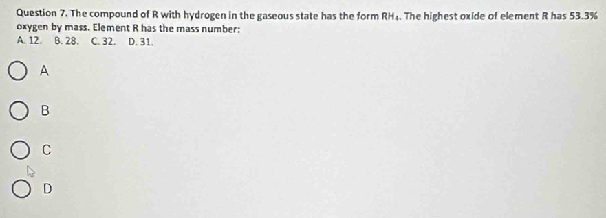 The compound of R with hydrogen in the gaseous state has the form RH₄. The highest oxide of element R has 53.3%
oxygen by mass. Element R has the mass number:
A. 12. B. 28. C. 32. D. 31.
A
B
C
D