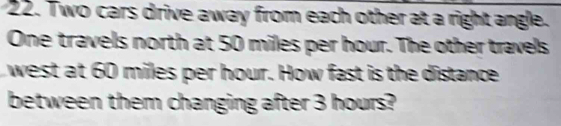 Two cars drive away from each other at a right angle. 
One travels north at 50 miles per hour. The other travels 
west at 60 miles per hour. How fast is the distance 
between them changing after 3 hours?