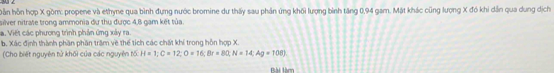 ỗn hỗn hợp X gồm: propene và ethyne qua bình đựng nước bromine dư thấy sau phản ứng khối lượng bình tăng 0, 94 gam. Mặt khác cũng lượng X đó khi dẫn qua dung dịch 
silver nitrate trong ammonia dư thu được 4,8 gam kết tủa. 
a. Viết các phương trình phản ứng xảy ra. 
b. Xác định thành phần phần trăm về thể tích các chất khí trong hỗn hợp X. 
(Cho biết nguyên tử khối của các nguyên tố: H=1; C=12; O=16; Br=80; N=14; Ag=108)
Bài làm