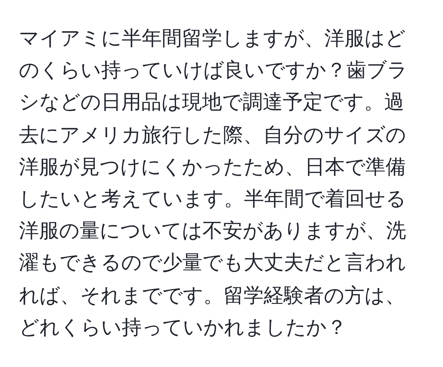 マイアミに半年間留学しますが、洋服はどのくらい持っていけば良いですか？歯ブラシなどの日用品は現地で調達予定です。過去にアメリカ旅行した際、自分のサイズの洋服が見つけにくかったため、日本で準備したいと考えています。半年間で着回せる洋服の量については不安がありますが、洗濯もできるので少量でも大丈夫だと言われれば、それまでです。留学経験者の方は、どれくらい持っていかれましたか？