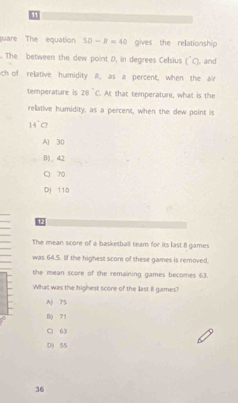 quare The equation 5D-R=40 gives the relationship
. The between the dew point D, in degrees Celsius (^circ C) , and
ch of relative humidity R, as a percent, when the air
temperature is 28°C. At that temperature, what is the
relative humidity, as a percent, when the dew point is
14° C?
A) 30
B) 42
C 70
D) 110
12
The mean score of a basketball team for its last 8 games
was 64.5. If the highest score of these games is removed,
the mean score of the remaining games becomes 63.
What was the highest score of the last 8 games?
A) 75
B) 71
C) 63
D) 55
36