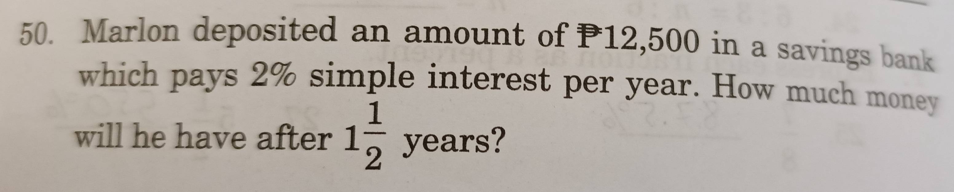 Marlon deposited an amount of P12,500 in a savings bank 
which pays 2% simple interest per year. How much money 
will he have after 1 1/2 years :