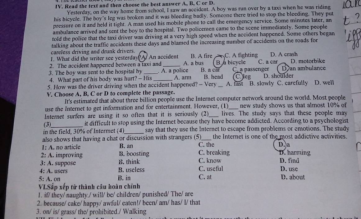 Read the text and then choose the best answer A, B, C or D.
Yesterday, on the way home from school, I saw an accident. A boy was run over by a taxi when he was riding
his bicycle. The boy’s leg was broken and it was bleeding badly. Someone there tried to stop the bleeding. They put
pressure on it and held it tight. A man used his mobile phone to call the emergency service. Some minutes later, an
ambulance arrived and sent the boy to the hospital. Two policemen came to the scene immediately. Some people
told the police that the taxi driver was driving at a very high speed when the accident happened. Some others began
talking about the traffic accidents these days and blamed the increasing number of accidents on the roads for
careless driving and drunk drivers.
1. What did the writer see yesterday? A. An accident B. A fire C. A fighting D. A crash
2. The accident happened between a taxi and _A. a bus B. a bicycle C. a car D. motorbike
3. The boy was sent to the hospital by _. A. a police B. a car C. a passenger Dan ambulance
4. What part of his body was hurt? - His_ A. arm B. head C. leg D. shoulder
5. How was the driver driving when the accident happened? - Very _A. fast B. slowly C. carefully D. well
V. Choose A, B, C or D to complete the passage.
It's estimated that about three billion people use the Internet computer network around the world. Most people
use the Internet to get information and for entertainment. However, (1) _new study shows us that almost 10% of
Internet surfers are using it so often that it is seriously (2)_ lives. The study says that these people may
(3)_ it difficult to stop using the Internet because they have become addicted. According to a psychologist
in the field, 30% of Intermet (4)_ say that they use the Internet to escape from problems or emotions. The study
also shows that having a chat or discussion with strangers (5)_ the Internet is one of the most addictive activities.
1: A. no article B. an C. the D. a
2: A. improving B. boosting C. breaking D. harming
3: A. suppose B. think C. know D. find
4: A. users B. useless C. useful D. use
5: A. on B. in C. at D. about
VI.Sắp xếp từ thành câu hoàn chỉnh
1. if/ they/ naughty./ wi!l/ be/ children/ punished/ The/ are
2. because/ cake/ happy/ awful/ eaten!/ been/ am/ has/ I/ that
3. on/ is/ grass/ the/ prohibited./ Walking