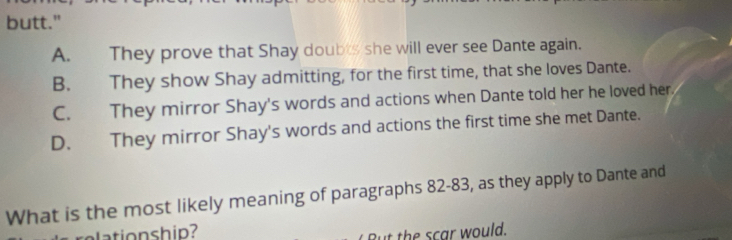 butt."
A. They prove that Shay doubts she will ever see Dante again.
B. They show Shay admitting, for the first time, that she loves Dante.
C. They mirror Shay's words and actions when Dante told her he loved her.
D. They mirror Shay's words and actions the first time she met Dante.
What is the most likely meaning of paragraphs 82-83, as they apply to Dante and
But the scar would.