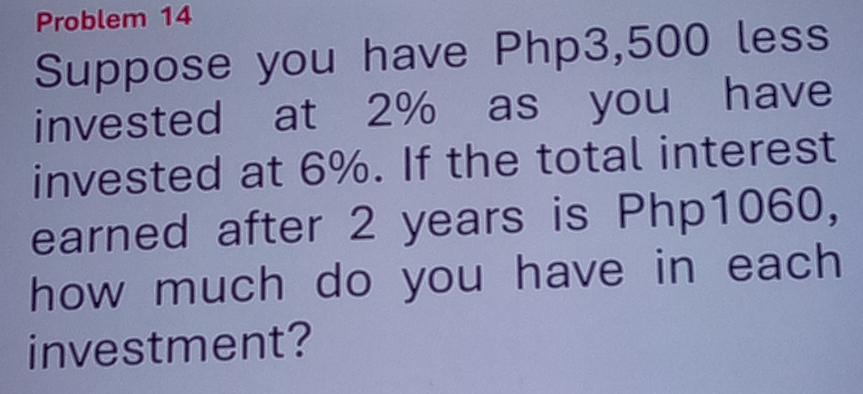 Problem 14 
Suppose you have Php3,500 less 
invested at 2% as you have 
invested at 6%. If the total interest 
earned after 2 years is Php1060, 
how much do you have in each 
investment?