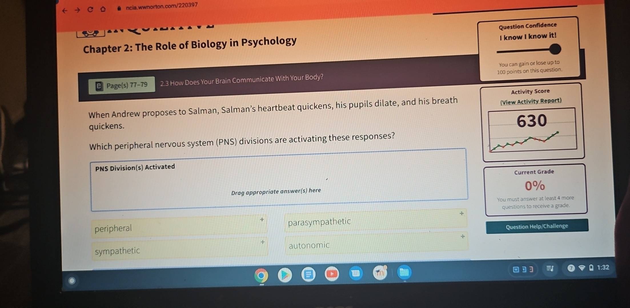 know I know it!
Chapter 2: The Role of Biology in Psychology Question Confidence
You can gain or lose up to
100 points on this question.
Page(s) 77-79 2.3 How Does Your Brain Communicate With Your Body?
Activity Score
When Andrew proposes to Salman, Salman’s heartbeat quickens, his pupils dilate, and his breath
(View Activity Report)
quickens.
630
Which peripheral nervous system (PNS) divisions are activating these responses?
PNS Division(s) Activated
Current Grade
0%
Drag appropriate answer(s) here
You must answer at least 4 more
questions to receive a grade.
peripheral parasympathetic
Question Help/Challenge
autonomic
sympathetic
1:32