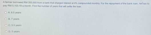 A farmer borrowed RM 350,000 from a bank that charged interest at 4% compounded monthly. For the repayment of the bank loan, he has to
pay RM 5,103.19 a month. Find the number of years that will settle the loan.
A. 6.5 years
B. 7 years
C. 5.5 years
D. 5 years