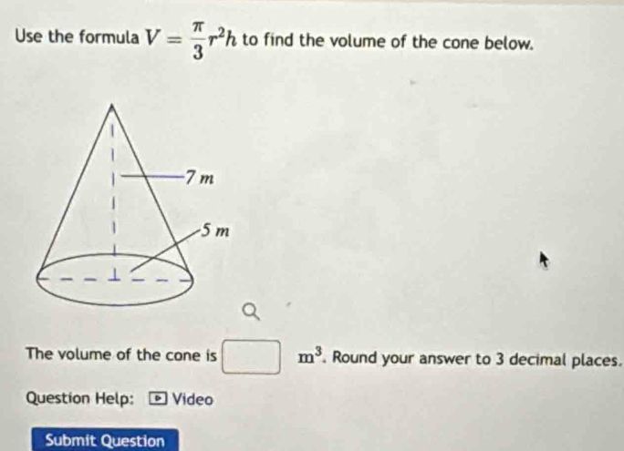 Use the formula V= π /3 r^2h to find the volume of the cone below. 
The volume of the cone is □ m^3. Round your answer to 3 decimal places. 
Question Help: Video 
Submit Question