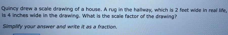 Quincy drew a scale drawing of a house. A rug in the hallway, which is 2 feet wide in real life, 
is 4 inches wide in the drawing. What is the scale factor of the drawing? 
Simplify your answer and write it as a fraction.