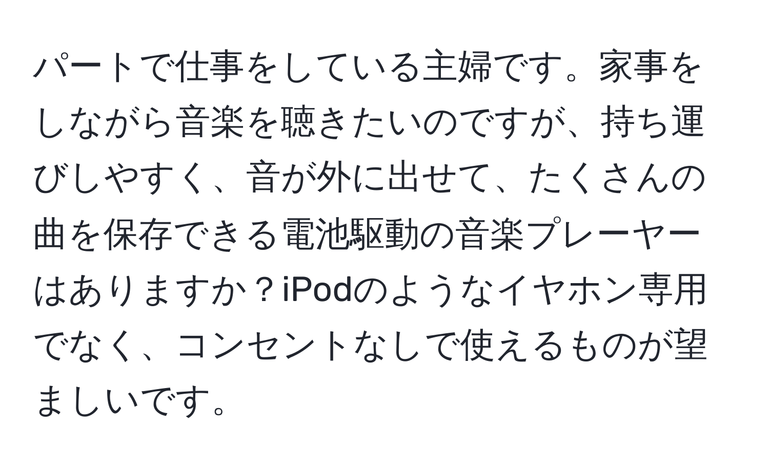 パートで仕事をしている主婦です。家事をしながら音楽を聴きたいのですが、持ち運びしやすく、音が外に出せて、たくさんの曲を保存できる電池駆動の音楽プレーヤーはありますか？iPodのようなイヤホン専用でなく、コンセントなしで使えるものが望ましいです。