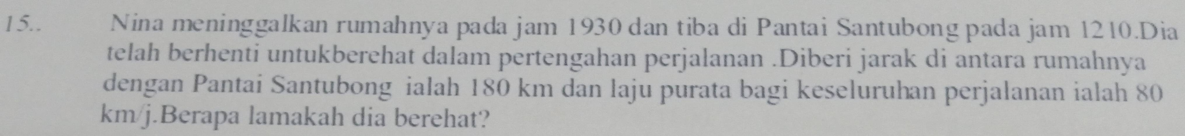 15.. Nina meninggalkan rumahnya pada jam 1930 dan tiba di Pantai Santubong pada jam 1210.Dia 
telah berhenti untukberehat dalam pertengahan perjalanan .Diberi jarak di antara rumahnya 
dengan Pantai Santubong ialah 180 km dan laju purata bagi keseluruhan perjalanan ialah 80
km/j.Berapa lamakah dia berehat?