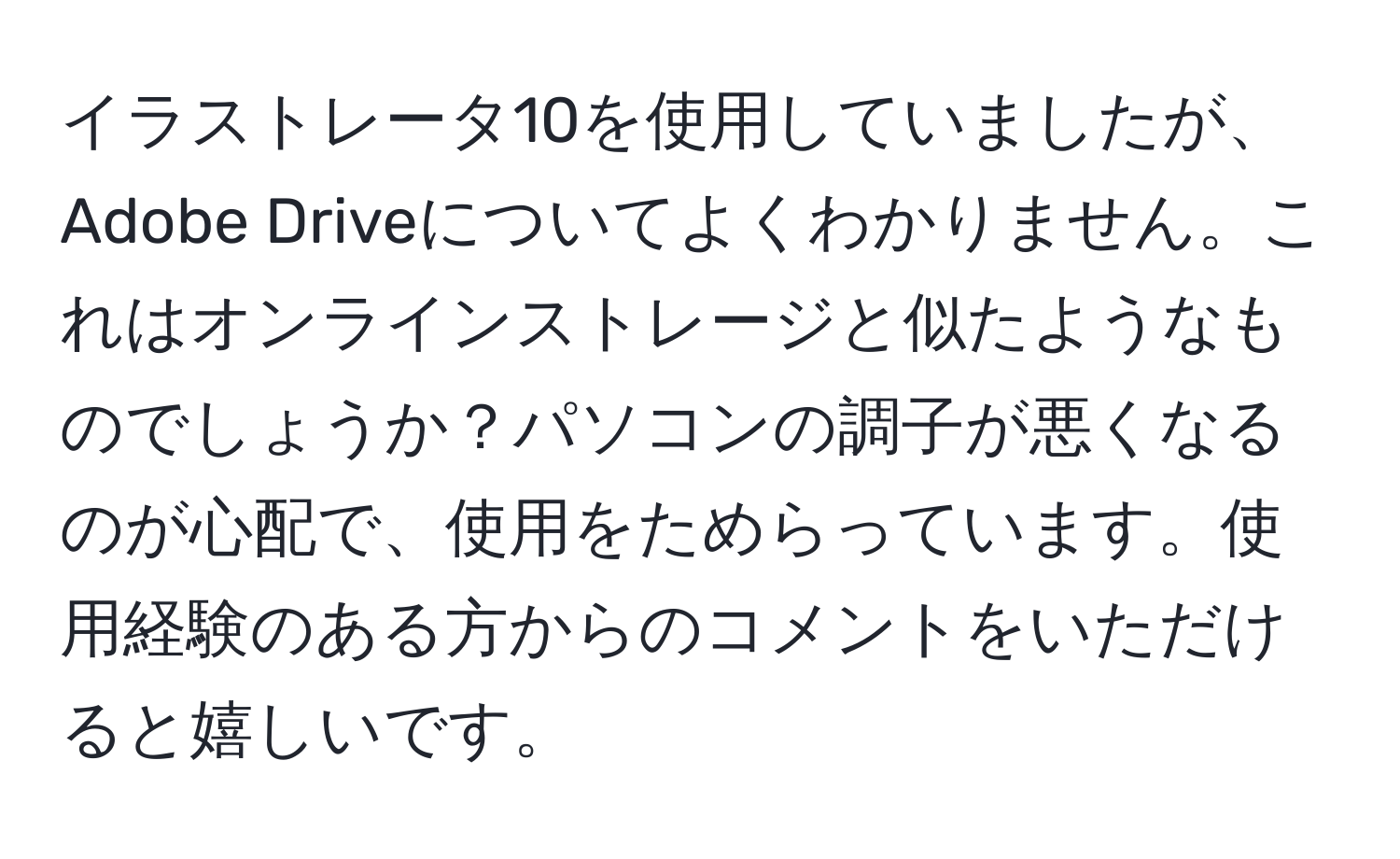 イラストレータ10を使用していましたが、Adobe Driveについてよくわかりません。これはオンラインストレージと似たようなものでしょうか？パソコンの調子が悪くなるのが心配で、使用をためらっています。使用経験のある方からのコメントをいただけると嬉しいです。