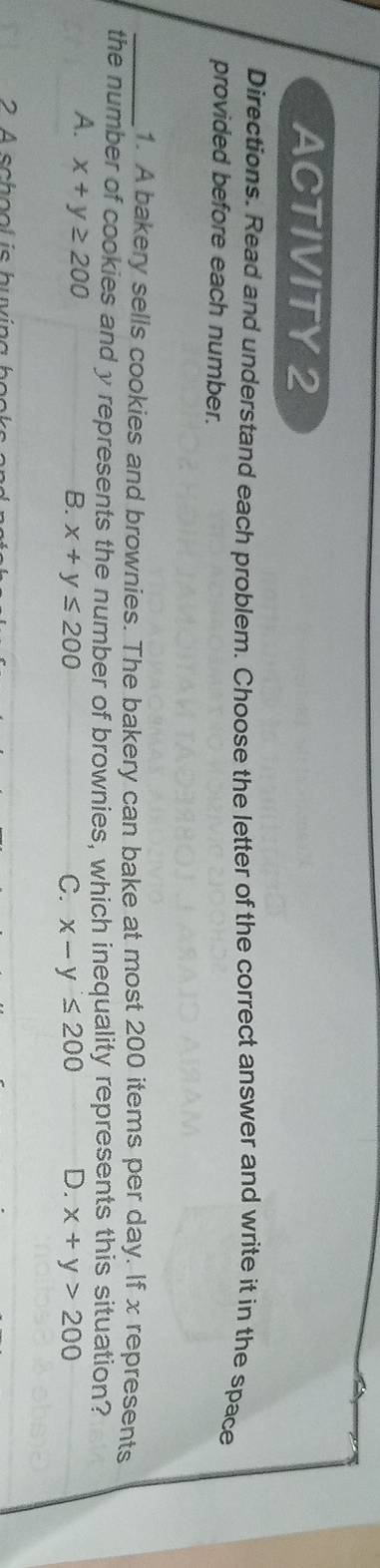 ACTIVITY 2
Directions. Read and understand each problem. Choose the letter of the correct answer and write it in the space
provided before each number.
_1. A bakery sells cookies and brownies. The bakery can bake at most 200 items per day. If x represents
the number of cookies and y represents the number of brownies, which inequality represents this situation?
A. x+y≥ 200
B. x+y≤ 200 C. x-y≤ 200 D. x+y>200
2 A sch o ol is hu vi na h