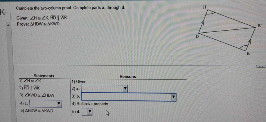 Complete the two-column proof. Complete parts a. through d. 
Given: ∠ H≌ ∠ K, overline HD||overline WK
Prove: △ HDW≌ △ KWD
Statements Reasons 
1) ∠ H≌ ∠ K 1) Given 
2) overline HDparallel overline WK 2) a. 
3) ∠ KWD≌ ∠ HDW 3) b. 
4) c. □ 4) Reflexive property 
5) △ HDW≌ △ KWD 5) d. overline 