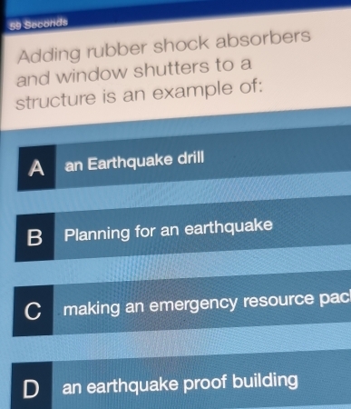 59 Seconds
Adding rubber shock absorbers
and window shutters to a
structure is an example of:
A an Earthquake drill
B Planning for an earthquake
C making an emergency resource pac
D an earthquake proof building